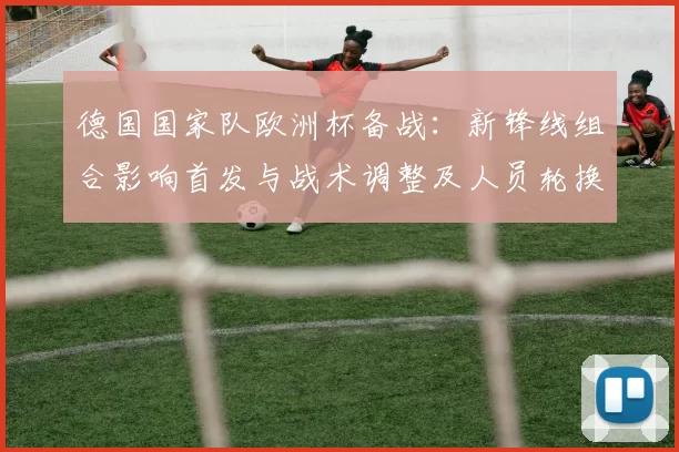 德国国家队欧洲杯备战：新锋线组合影响首发与战术调整及人员轮换考量