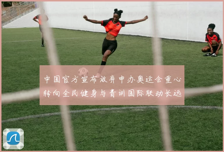 中国官方宣布放弃申办奥运会重心转向全民健身与青训国际联动长远