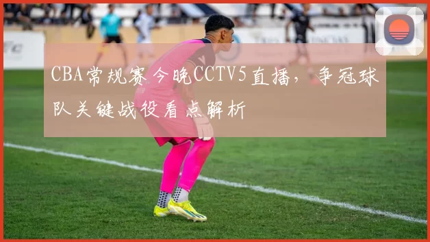 CBA常规赛今晚CCTV5直播，争冠球队关键战役看点解析