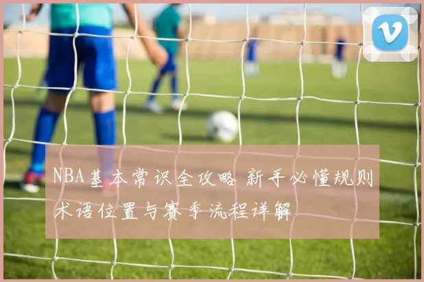 NBA基本常识全攻略 新手必懂规则术语位置与赛季流程详解