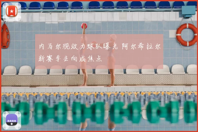 内马尔现效力球队曝光 阿尔希拉尔新赛季去向成焦点