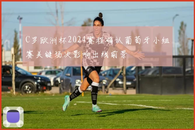 C罗欧洲杯2024赛程确认葡萄牙小组赛关键场次影响出线前景