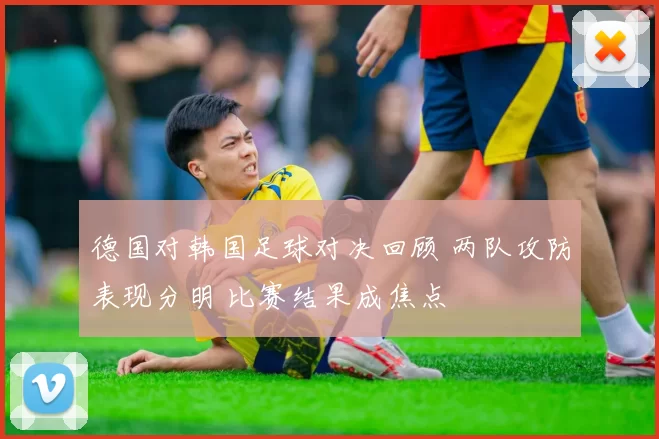 德国对韩国足球对决回顾 两队攻防表现分明 比赛结果成焦点