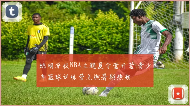 姚明学校NBA主题夏令营开营 青少年篮球训练营点燃暑期热潮