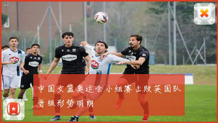 中国女篮奥运会小组赛击败英国队晋级形势明朗