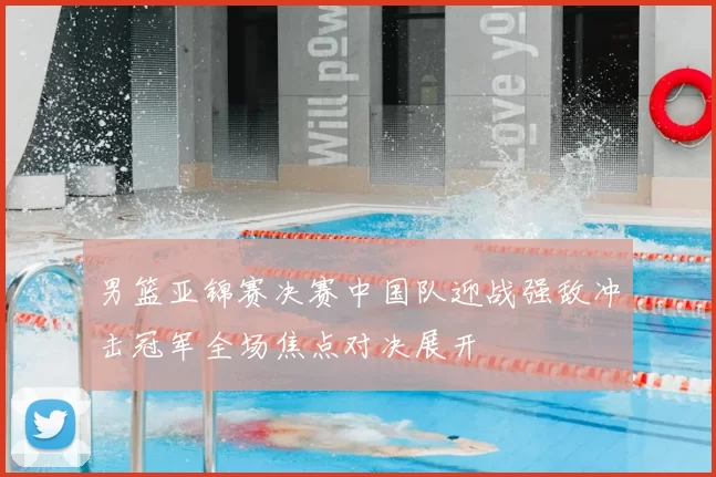 男篮亚锦赛决赛中国队迎战强敌冲击冠军全场焦点对决展开