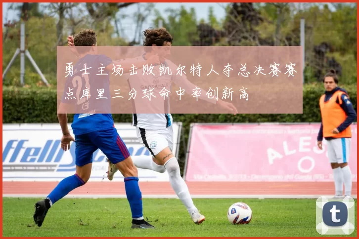 勇士主场击败凯尔特人夺总决赛赛点库里三分球命中率创新高