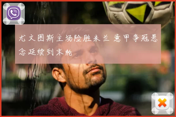 尤文图斯主场险胜米兰 意甲争冠悬念延续到末轮