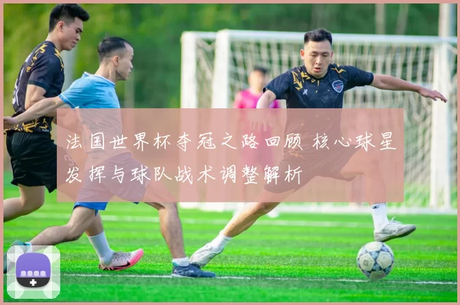 法国世界杯夺冠之路回顾 核心球星发挥与球队战术调整解析