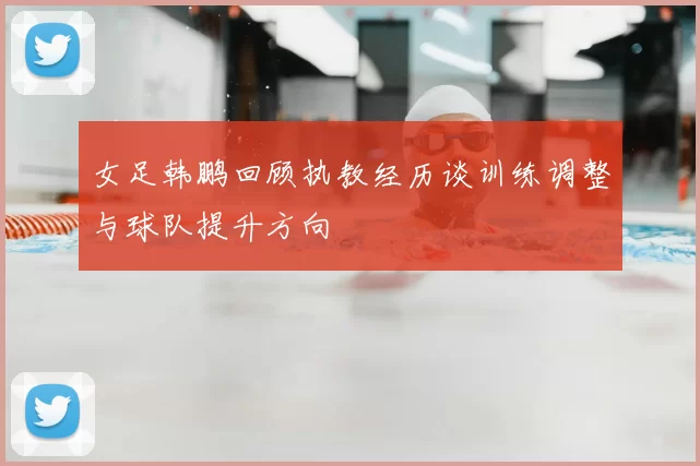 女足韩鹏回顾执教经历谈训练调整与球队提升方向