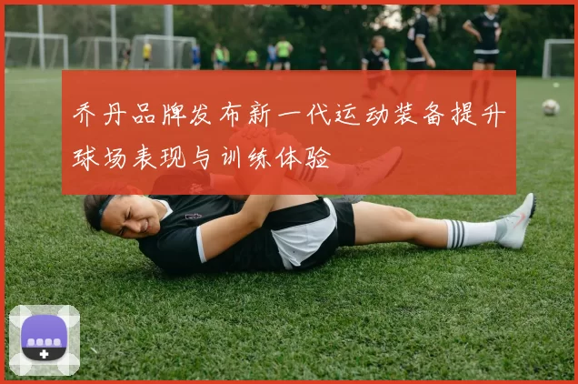 乔丹品牌发布新一代运动装备提升球场表现与训练体验