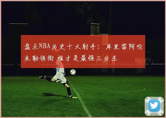 盘点NBA历史十大射手:库里雷阿伦米勒领衔 谁才是最强三分王