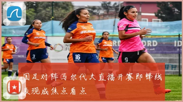 国足对阵马尔代夫直播开赛即锋线表现成焦点看点