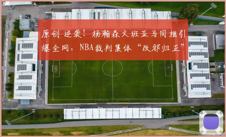 原创 逆袭！杨瀚森文班亚马同框引爆全网，NBA裁判集体“改邪归正”，小杨终于等到这一天！