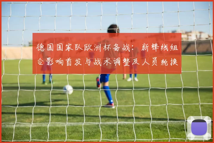 德国国家队欧洲杯备战:新锋线组合影响首发与战术调整及人员轮换考量