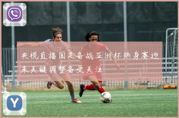 央视直播国足备战亚洲杯热身赛迎来关键调整备受关注