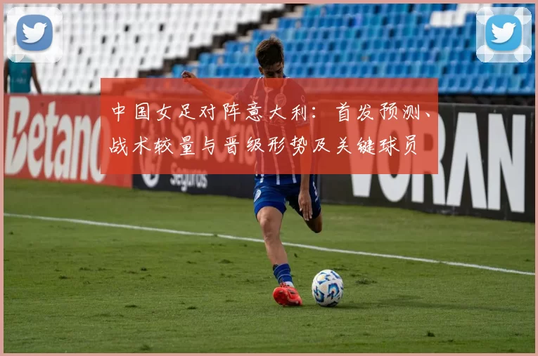 中国女足对阵意大利:首发预测、战术较量与晋级形势及关键球员