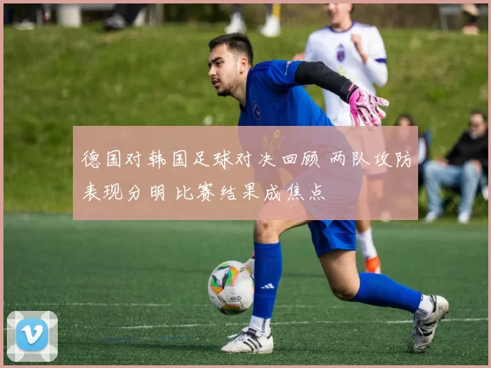 德国对韩国足球对决回顾 两队攻防表现分明 比赛结果成焦点