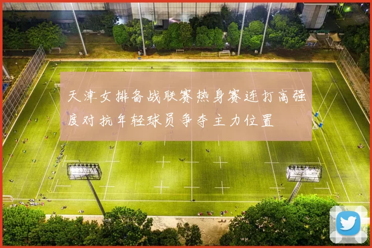 天津女排备战联赛热身赛连打高强度对抗年轻球员争夺主力位置