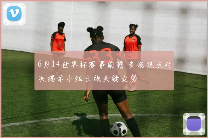 6月14世界杯赛事前瞻 多场焦点对决揭示小组出线关键走势