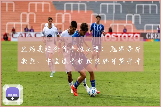 里约奥运会气手枪决赛:冠军争夺激烈,中国选手收获奖牌可望并冲击金牌机会