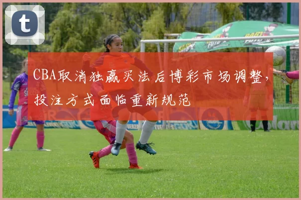 CBA取消独赢买法后博彩市场调整，投注方式面临重新规范