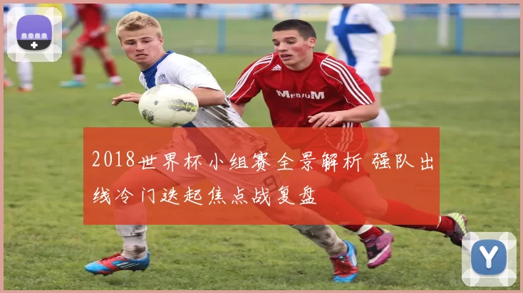 2018世界杯小组赛全景解析 强队出线冷门迭起焦点战复盘