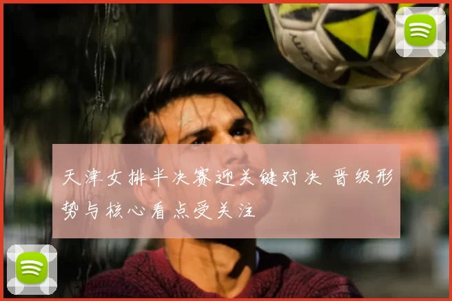 天津女排半决赛迎关键对决 晋级形势与核心看点受关注