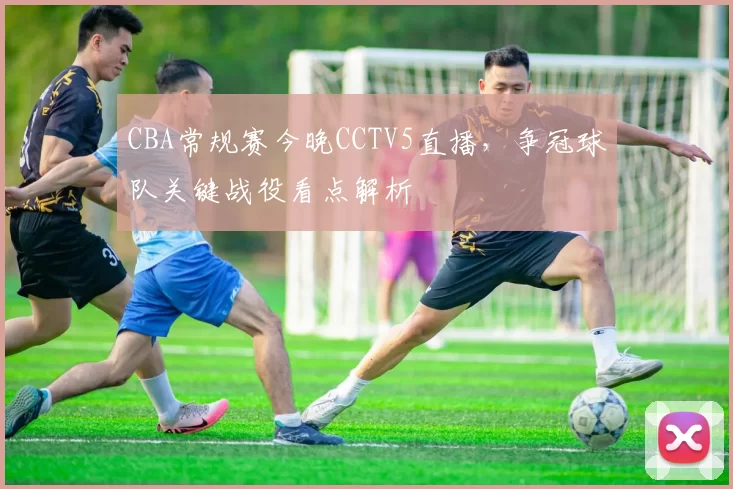 CBA常规赛今晚CCTV5直播，争冠球队关键战役看点解析