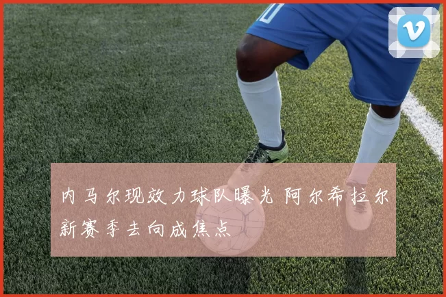 内马尔现效力球队曝光 阿尔希拉尔新赛季去向成焦点