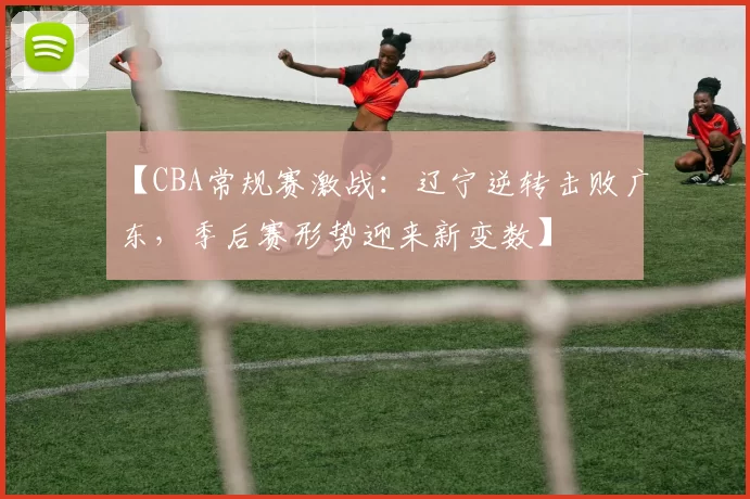 【CBA常规赛激战：辽宁逆转击败广东，季后赛形势迎来新变数】