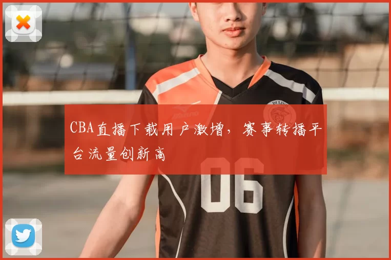 CBA直播下载用户激增，赛事转播平台流量创新高