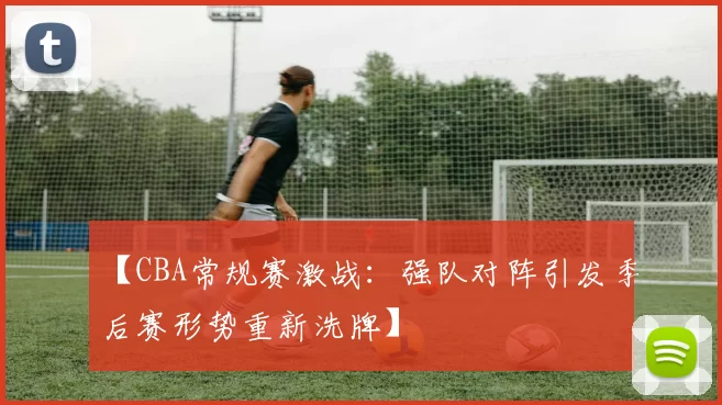 【CBA常规赛激战：强队对阵引发季后赛形势重新洗牌】