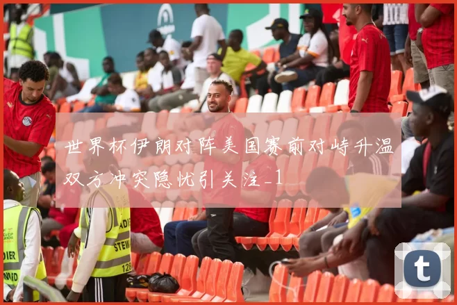 世界杯伊朗对阵美国赛前对峙升温双方冲突隐忧引关注_1