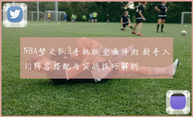 NBA梦之队3手机版全面评测 新手入门阵容搭配与实战技巧解析
