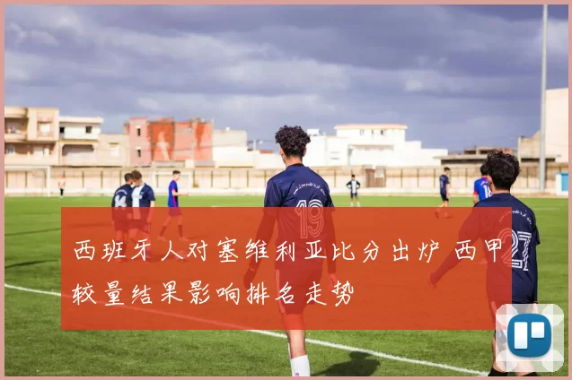 西班牙人对塞维利亚比分出炉 西甲较量结果影响排名走势