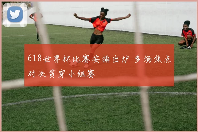 618世界杯比赛安排出炉 多场焦点对决贯穿小组赛