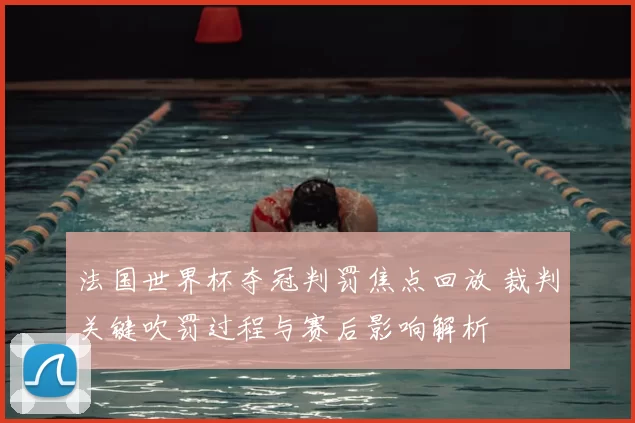 法国世界杯夺冠判罚焦点回放 裁判关键吹罚过程与赛后影响解析