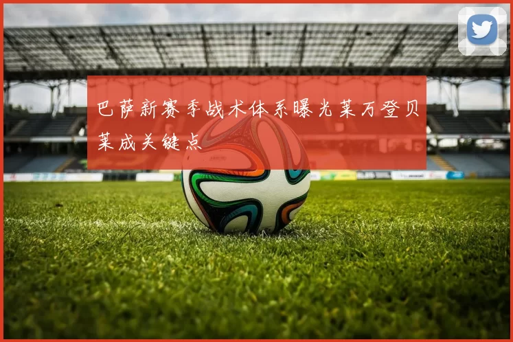 巴萨新赛季战术体系曝光莱万登贝莱成关键点