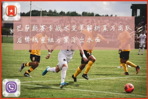 巴萨新赛季战术变革解析莱万离队后锋线重组方案浮出水面