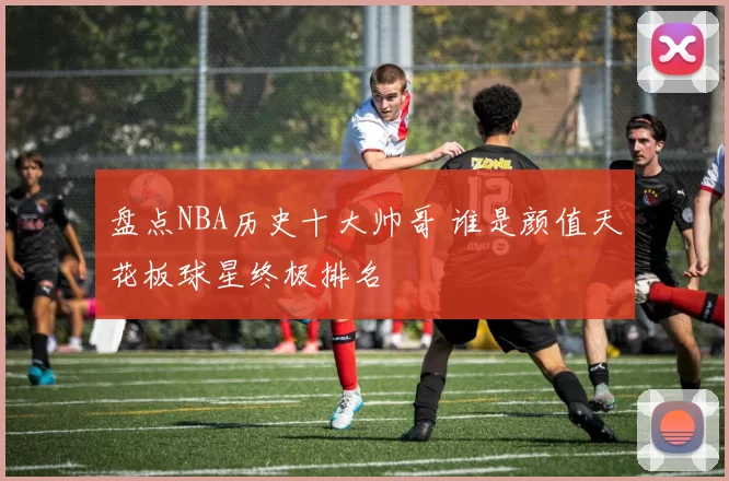 盘点NBA历史十大帅哥 谁是颜值天花板球星终极排名