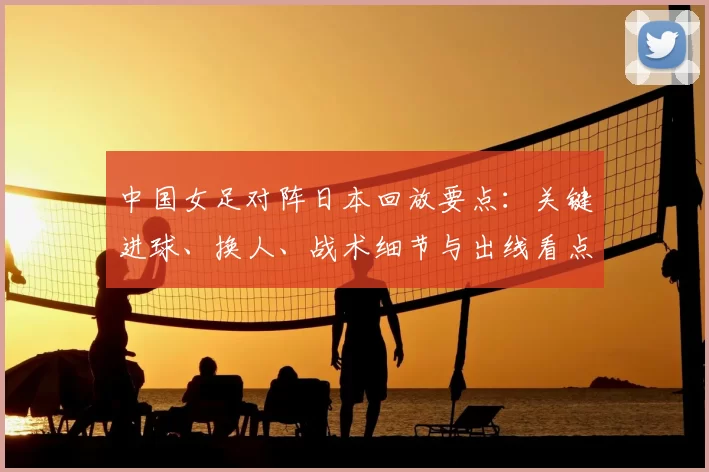 中国女足对阵日本回放要点：关键进球、换人、战术细节与出线看点