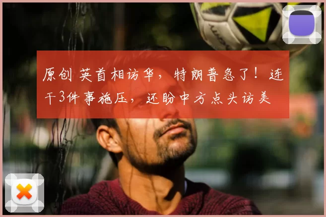 原创 英首相访华，特朗普急了！连干3件事施压，还盼中方点头访美