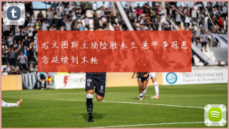 尤文图斯主场险胜米兰 意甲争冠悬念延续到末轮