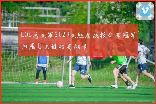 LOL总决赛2023决胜局战报公布冠军归属与关键对局细节