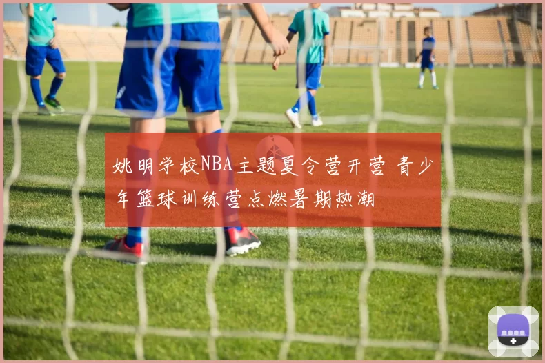 姚明学校NBA主题夏令营开营 青少年篮球训练营点燃暑期热潮