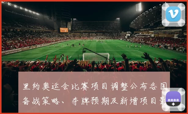 里约奥运会比赛项目调整公布各国备战策略、夺牌预期及新增项目影响