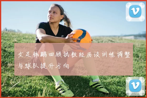 女足韩鹏回顾执教经历谈训练调整与球队提升方向
