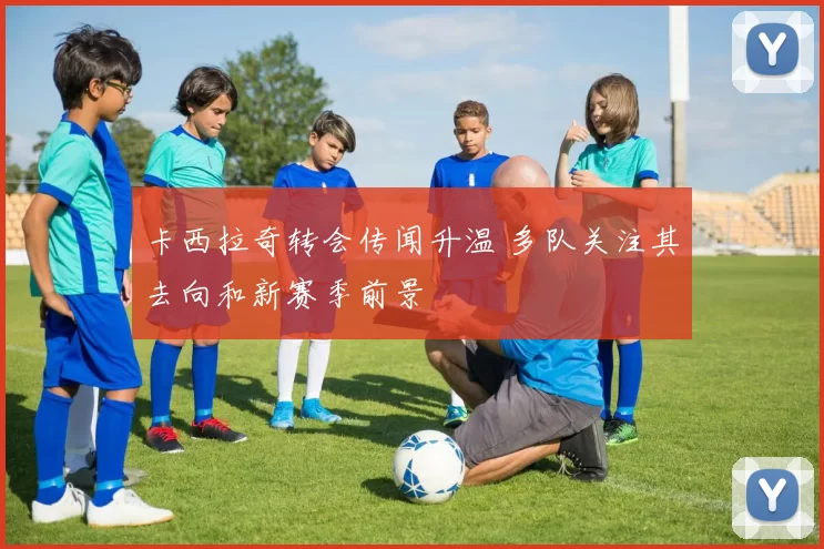 卡西拉奇转会传闻升温 多队关注其去向和新赛季前景