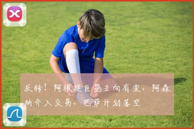 反转！阿根廷巨星去向有变，阿森纳介入交易，巴萨计划落空